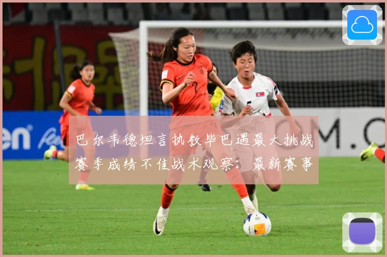 巴尔韦德坦言执教毕巴遇最大挑战赛季成绩不佳战术观察：最新赛事动态与深度分析