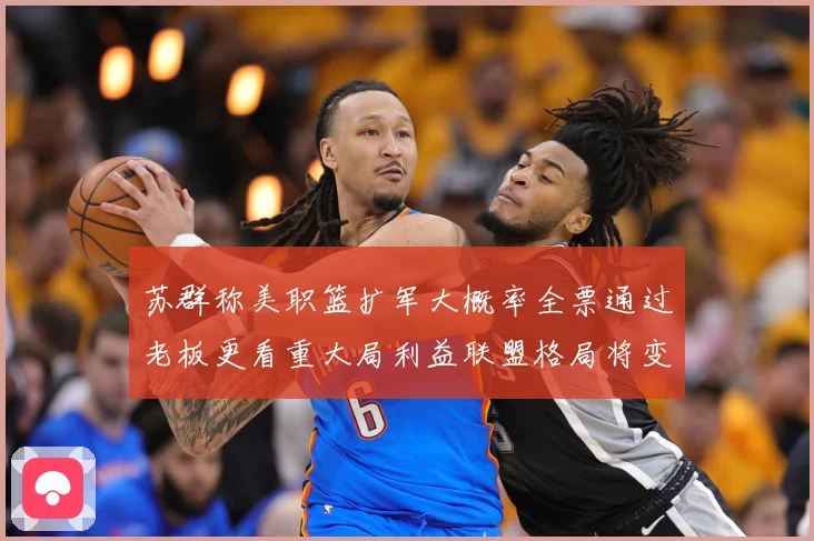 苏群称美职篮扩军大概率全票通过老板更看重大局利益联盟格局将变赛场复盘：最新赛事动态与深度分析