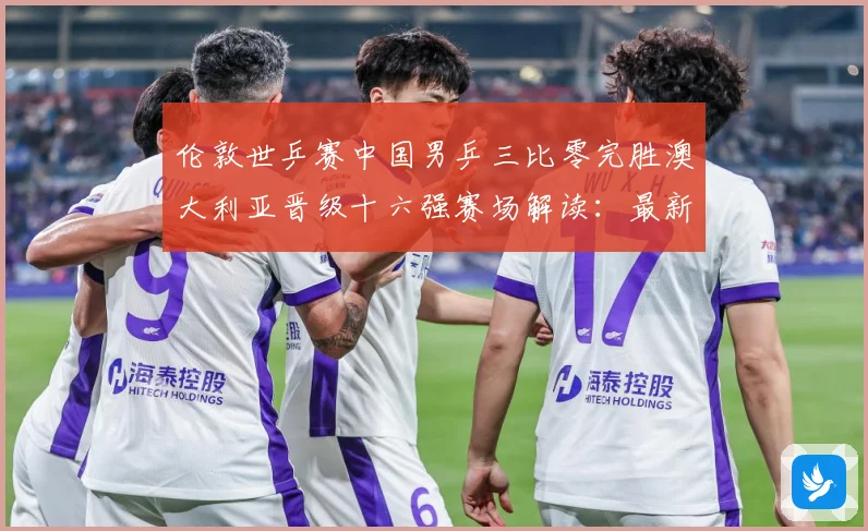 伦敦世乒赛中国男乒三比零完胜澳大利亚晋级十六强赛场解读：最新赛事动态与深度分析