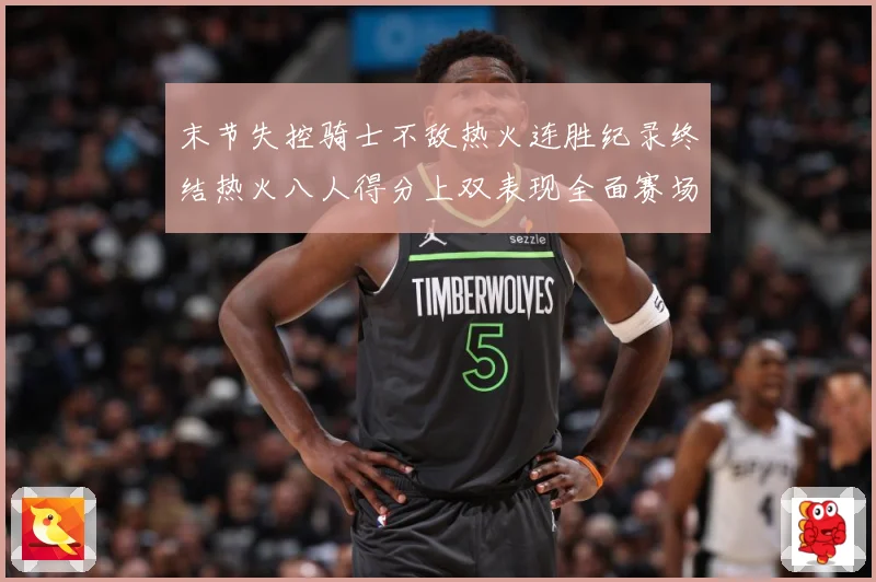 末节失控骑士不敌热火连胜纪录终结热火八人得分上双表现全面赛场复盘：最新赛事动态与深度分析
