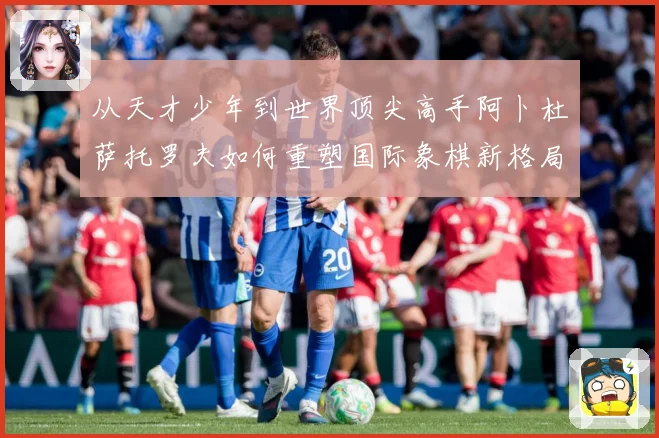 从天才少年到世界顶尖高手阿卜杜萨托罗夫如何重塑国际象棋新格局与未解析：最新赛事动态与深度分析