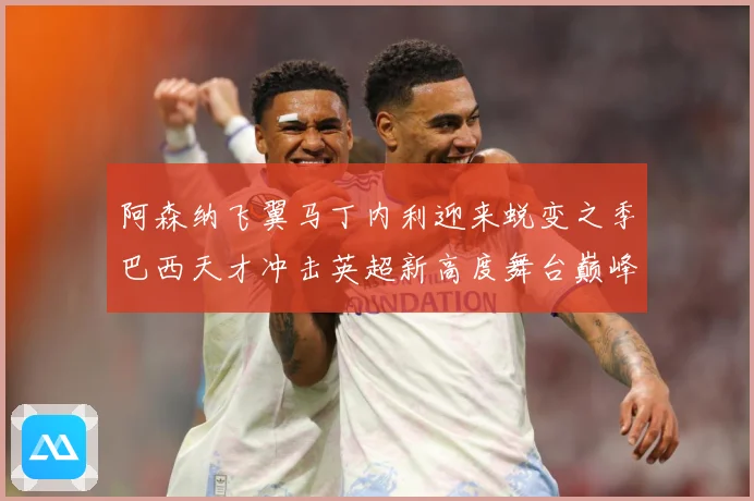 阿森纳飞翼马丁内利迎来蜕变之季巴西天才冲击英超新高度舞台巅峰数据研判：最新赛事动态与深度分析