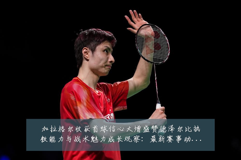 加拉格尔收获首球信心大增盛赞德泽尔比执教能力与战术魅力成长观察：最新赛事动态与深度分析