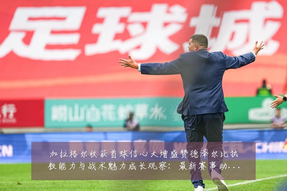加拉格尔收获首球信心大增盛赞德泽尔比执教能力与战术魅力成长观察：最新赛事动态与深度分析