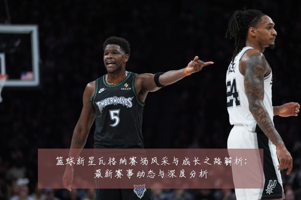 篮球新星瓦格纳赛场风采与成长之路解析：最新赛事动态与深度分析