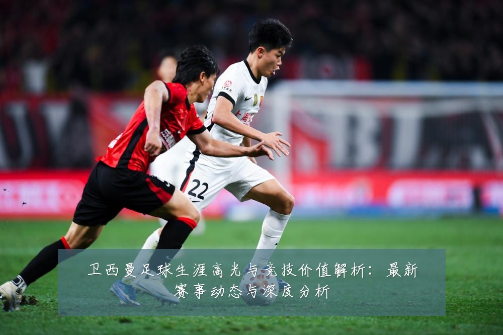 卫西曼足球生涯高光与竞技价值解析:最新赛事动态与深度分析