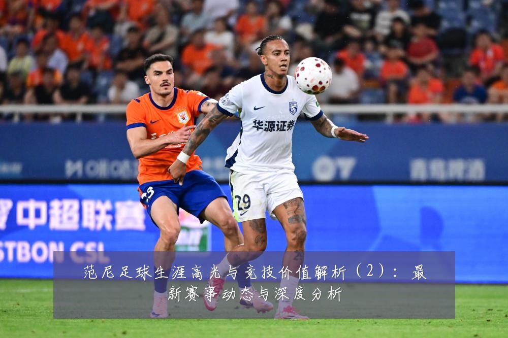 范尼足球生涯高光与竞技价值解析（2）：最新赛事动态与深度分析