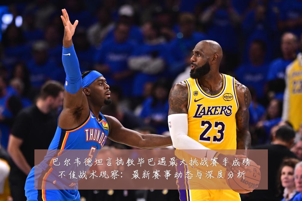 巴尔韦德坦言执教毕巴遇最大挑战赛季成绩不佳战术观察：最新赛事动态与深度分析